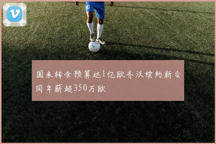 国米转会预算达1亿欧齐沃续约新合同年薪超350万欧