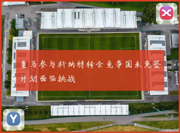 皇马参与科纳特转会竞争国米免签计划面临挑战