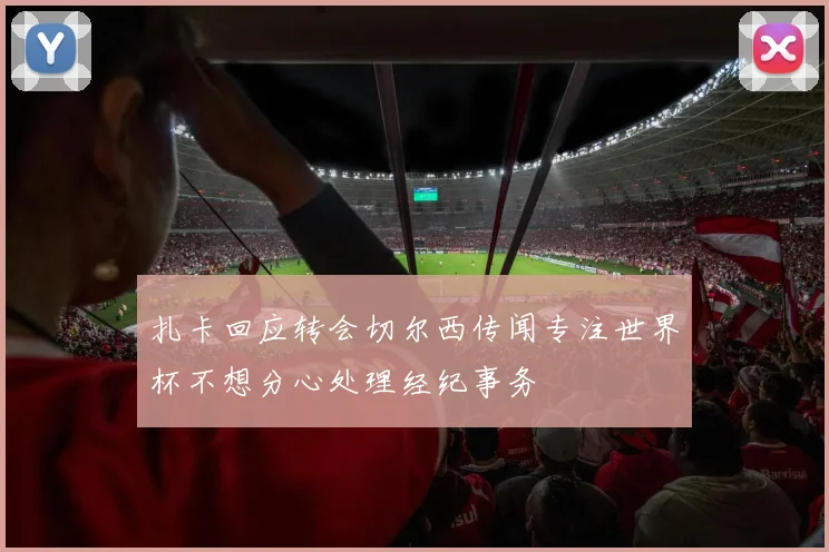 扎卡回应转会切尔西传闻专注世界杯不想分心处理经纪事务