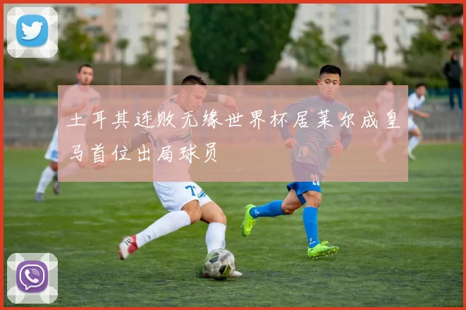 土耳其连败无缘世界杯居莱尔成皇马首位出局球员