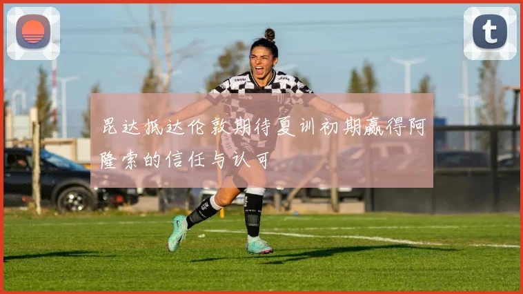 昆达抵达伦敦期待夏训初期赢得阿隆索的信任与认可