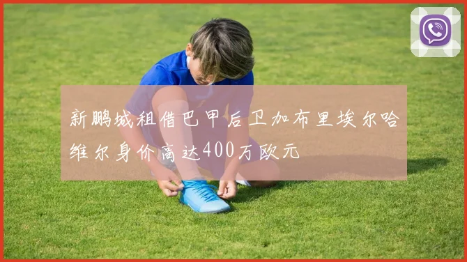 新鹏城租借巴甲后卫加布里埃尔哈维尔身价高达400万欧元