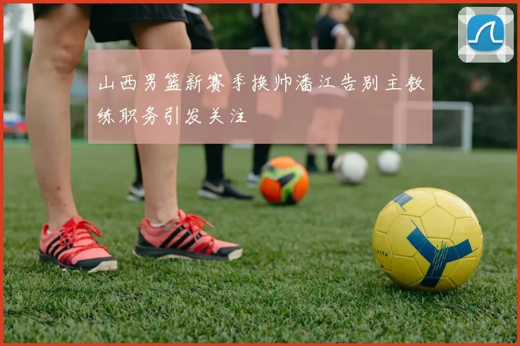 山西男篮新赛季换帅潘江告别主教练职务引发关注