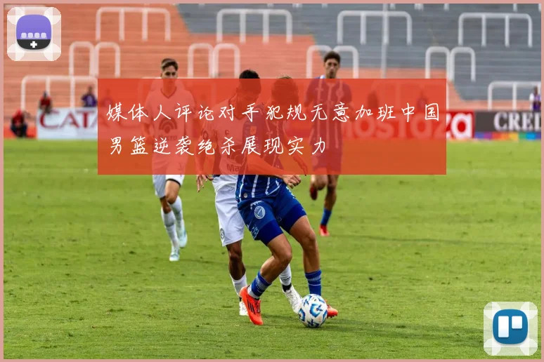 媒体人评论对手犯规无意加班中国男篮逆袭绝杀展现实力