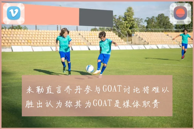 米勒直言乔丹参与GOAT讨论将难以胜出认为称其为GOAT是媒体职责