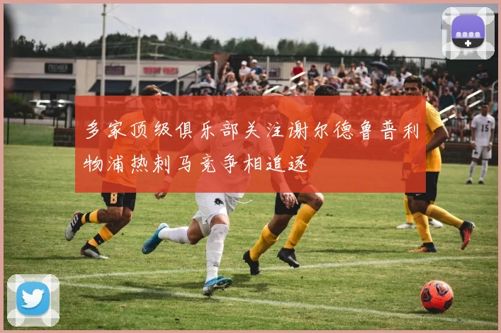 多家顶级俱乐部关注谢尔德鲁普利物浦热刺马竞争相追逐