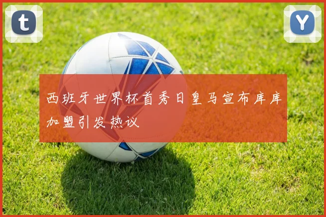 西班牙世界杯首秀日皇马宣布库库加盟引发热议