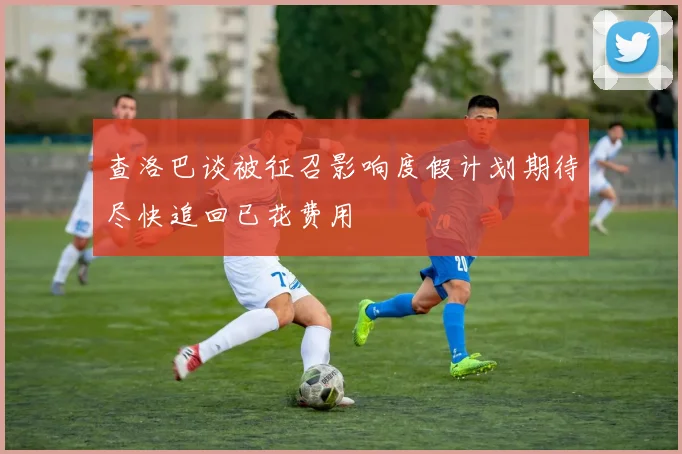查洛巴谈被征召影响度假计划期待尽快追回已花费用
