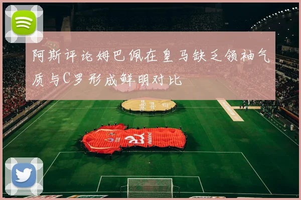 阿斯评论姆巴佩在皇马缺乏领袖气质与C罗形成鲜明对比