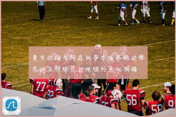 曼市双雄与阿森纳争夺埃弗顿边锋恩迪亚耶球员拒绝续约意向明确