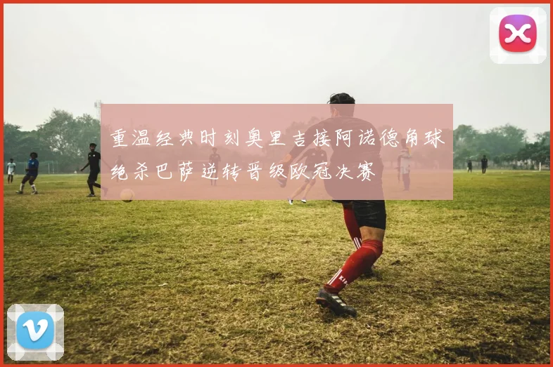 重温经典时刻奥里吉接阿诺德角球绝杀巴萨逆转晋级欧冠决赛