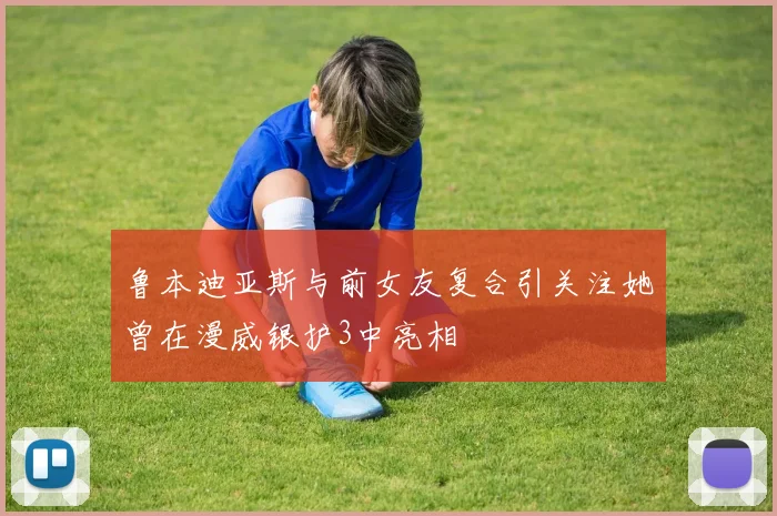 鲁本迪亚斯与前女友复合引关注她曾在漫威银护3中亮相