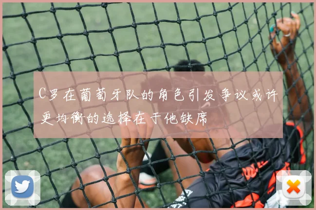 C罗在葡萄牙队的角色引发争议或许更均衡的选择在于他缺席