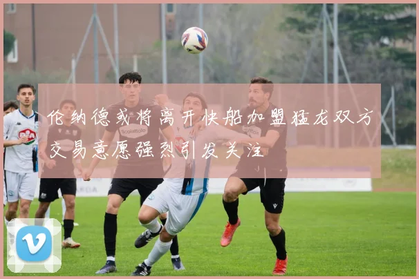伦纳德或将离开快船加盟猛龙双方交易意愿强烈引发关注