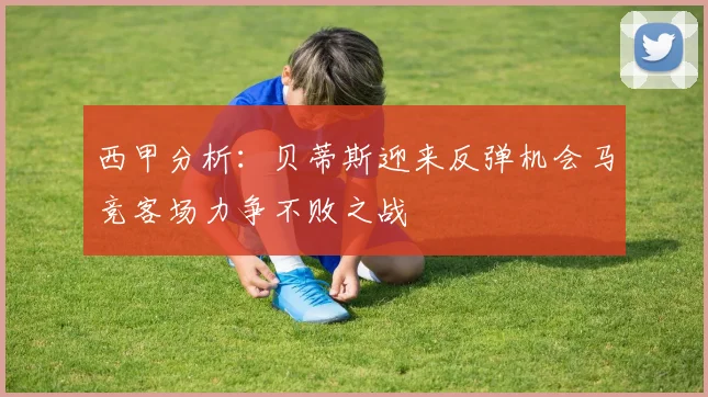 西甲分析：贝蒂斯迎来反弹机会马竞客场力争不败之战