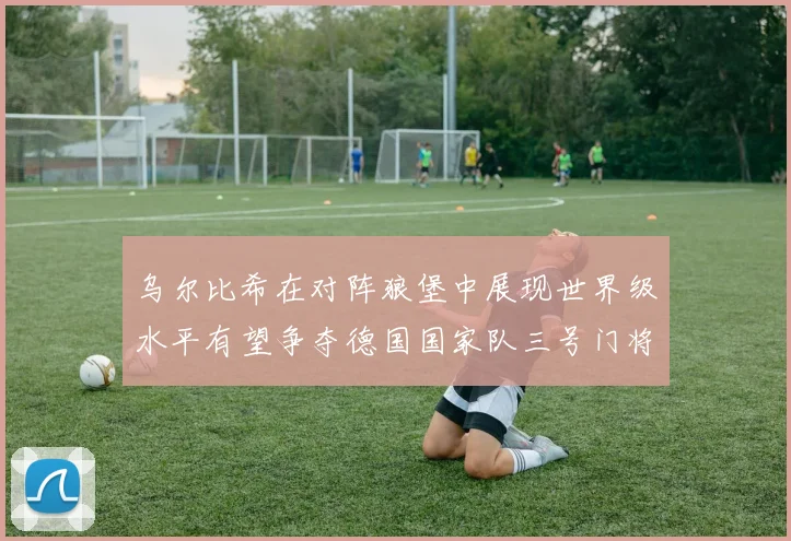 乌尔比希在对阵狼堡中展现世界级水平有望争夺德国国家队三号门将位置
