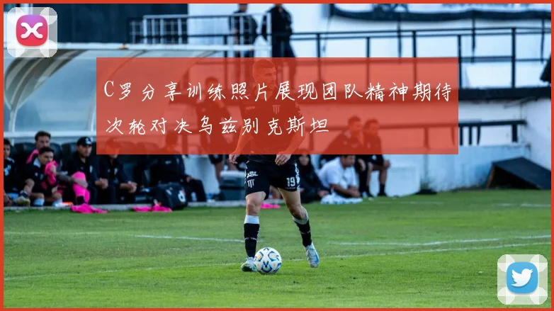 C罗分享训练照片展现团队精神期待次轮对决乌兹别克斯坦