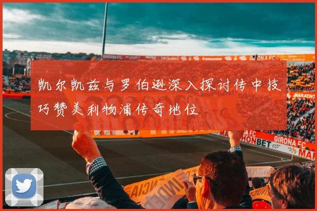 凯尔凯兹与罗伯逊深入探讨传中技巧赞美利物浦传奇地位