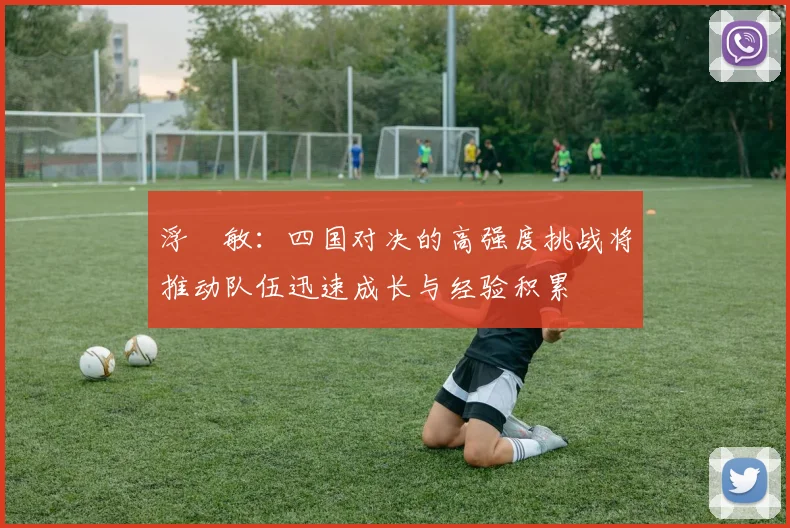 浮嶋敏：四国对决的高强度挑战将推动队伍迅速成长与经验积累