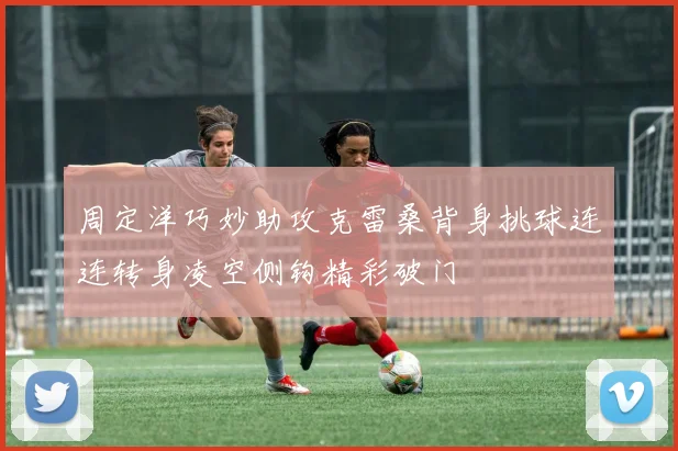 周定洋巧妙助攻克雷桑背身挑球连连转身凌空侧钩精彩破门
