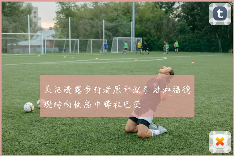 美记透露步行者原计划引进加福德现转向快船中锋祖巴茨