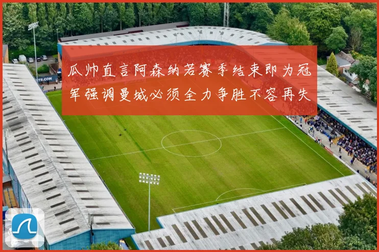 瓜帅直言阿森纳若赛季结束即为冠军强调曼城必须全力争胜不容再失分