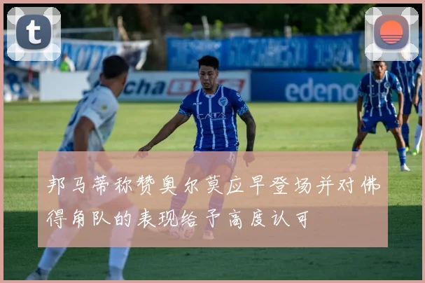 邦马蒂称赞奥尔莫应早登场并对佛得角队的表现给予高度认可