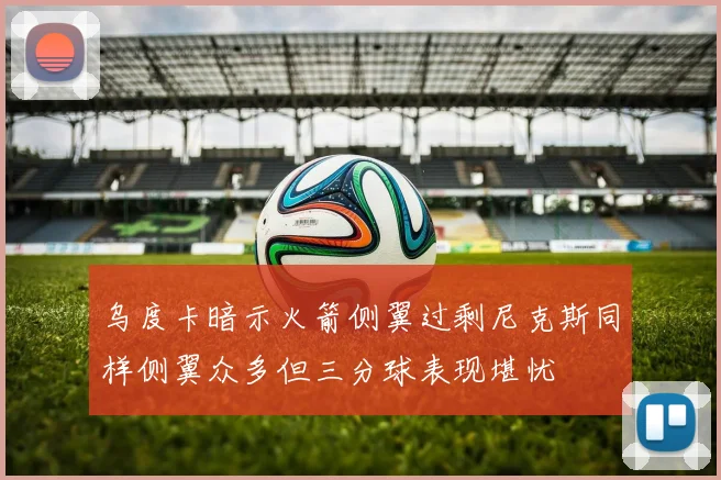 乌度卡暗示火箭侧翼过剩尼克斯同样侧翼众多但三分球表现堪忧
