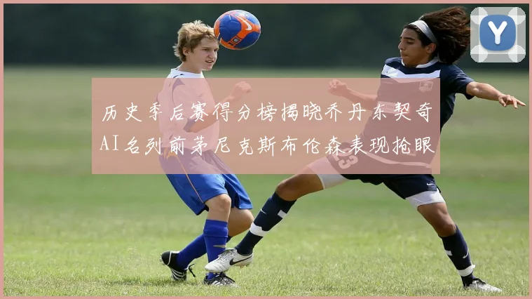 历史季后赛得分榜揭晓乔丹东契奇AI名列前茅尼克斯布伦森表现抢眼